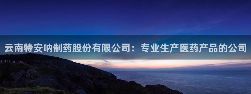 九游老哥俱乐部登录：云南特安呐制药股份有限公司：专业生产医药产品的公司