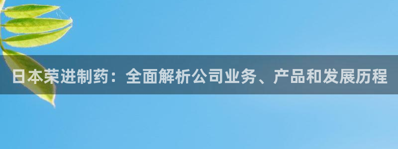 九游会老哥俱乐部必备的交流社区：日本荣进制药：全面解析公司业务、产品和发展历程