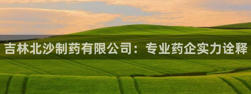 九游老哥俱乐部官网登录不了：吉林北沙制药有限公司：专业药企实力诠释