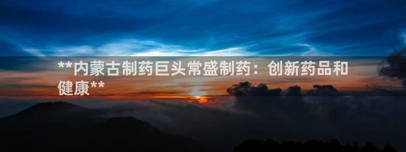 九游会老哥必备的交流社区：**内蒙古制药巨头常盛制药：创新药品和
健康**