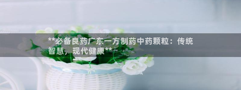 九游老哥俱乐部官网登录入口：**必备良药广东一方制药中药颗粒：传统
智慧，现代健康**
