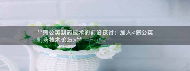 九游会老哥必备的交流社区：**蒲公英制药技术的前沿探讨：加入<蒲公英
制药技术论坛>**