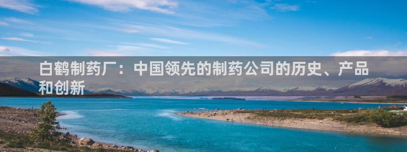 九游会老哥必备的交流社区九：白鹤制药厂：中国领先的制药公司的历史、产品
和创新