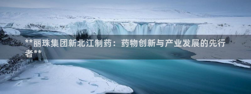 九游会老哥俱乐部官方网站：**丽珠集团新北江制药：药物创新与产业发展的先行
者**