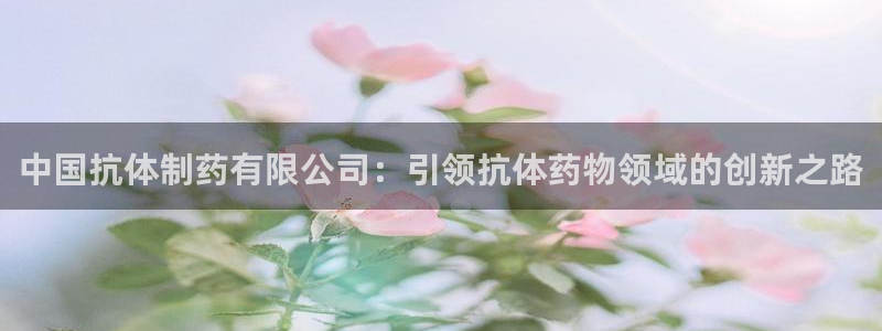 老哥吧九游会下架吗：中国抗体制药有限公司：引领抗体药物领域的创新之路