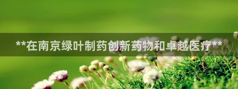 九游会老哥俱乐部必备的交流社区：**在南京绿叶制药创新药物和卓越医疗**