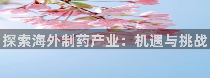 九游会老哥俱乐部必备的交流社区：探索海外制药产业：机遇与挑战