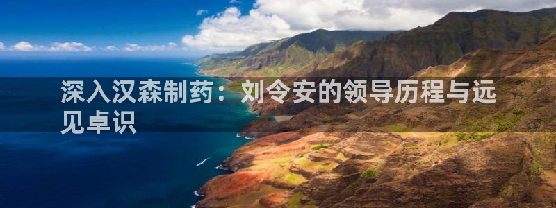 九游老哥俱乐部官网登录不了：深入汉森制药：刘令安的领导历程与远
见卓识