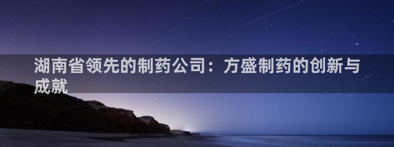 九游会老哥俱乐部官网：湖南省领先的制药公司：方盛制药的创新与
成就
