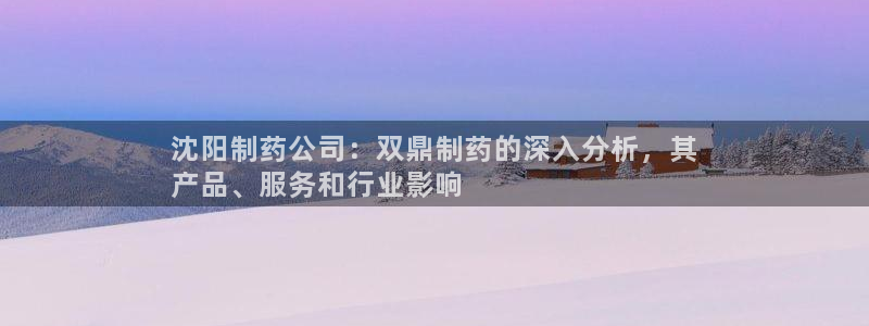 九游老哥俱乐部登录：沈阳制药公司：双鼎制药的深入分析，其
产品、服务和行业影响