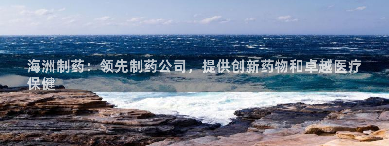 老哥吧九游会：海洲制药：领先制药公司，提供创新药物和卓越医疗
保健