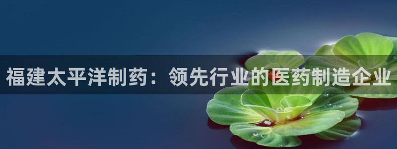 9游会老哥俱乐部：福建太平洋制药：领先行业的医药制造企业
