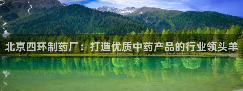 九游老哥俱乐部官网登录：北京四环制药厂：打造优质中药产品的行业领头羊