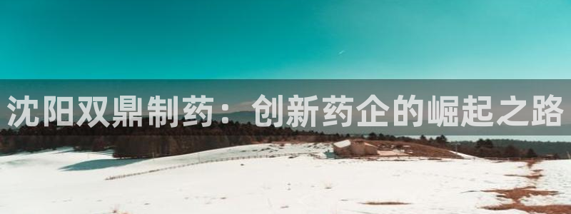 九游会老哥俱乐部官网首页论坛：沈阳双鼎制药：创新药企的崛起之路