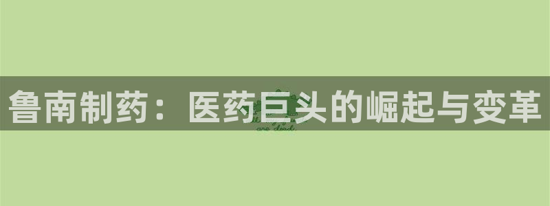 九游老哥俱乐部官网登录不了：鲁南制药：医药巨头的崛起与变革