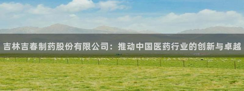 九游老哥俱乐部官网登录：吉林吉春制药股份有限公司：推动中国医药行业的创新与卓越