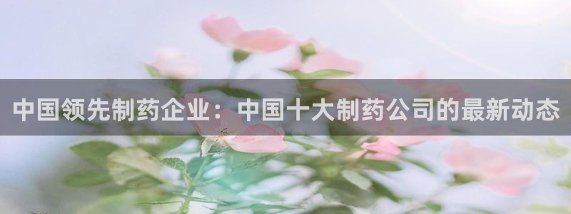 九游老哥俱乐部官网登录入口：中国领先制药企业：中国十大制药公司的最新动态