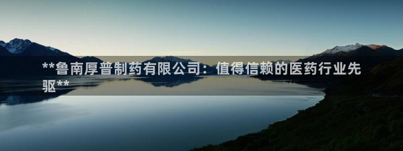老哥吧九游会下架吗：**鲁南厚普制药有限公司：值得信赖的医药行业先
驱**