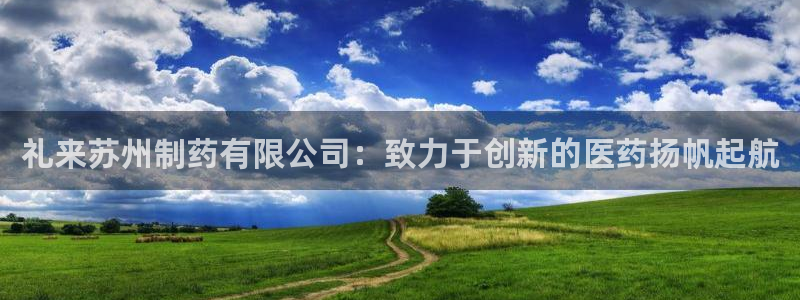 九游会老哥必备的交流社区九：礼来苏州制药有限公司：致力于创新的医药扬帆起航