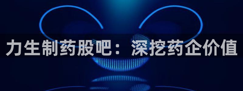 九游会老哥：力生制药股吧：深挖药企价值